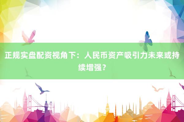 正规实盘配资视角下：人民币资产吸引力未来或持续增强？