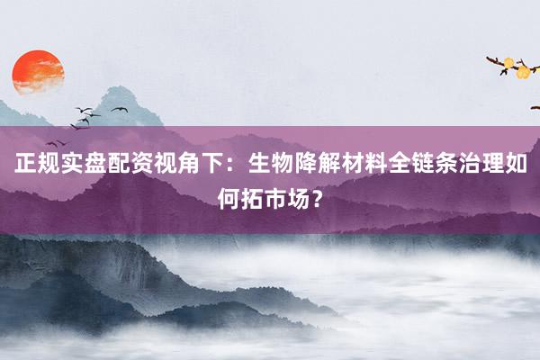 正规实盘配资视角下：生物降解材料全链条治理如何拓市场？