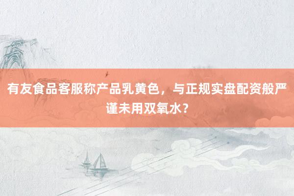 有友食品客服称产品乳黄色，与正规实盘配资般严谨未用双氧水？