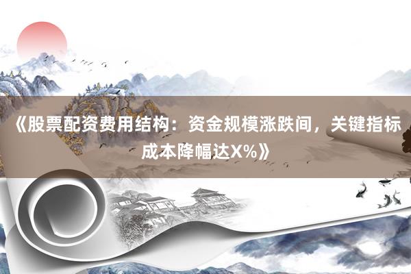 《股票配资费用结构：资金规模涨跌间，关键指标成本降幅达X%》