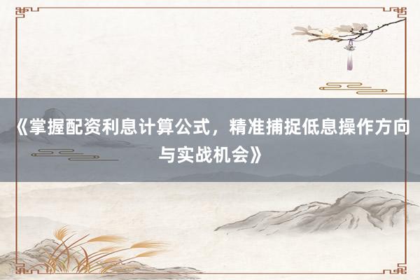 《掌握配资利息计算公式，精准捕捉低息操作方向与实战机会》
