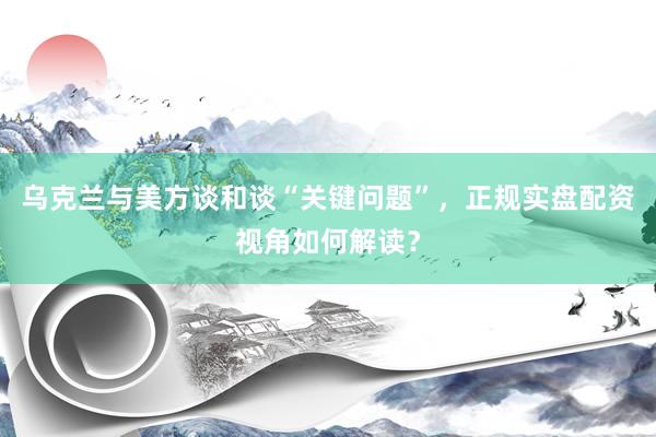 乌克兰与美方谈和谈“关键问题”，正规实盘配资视角如何解读？