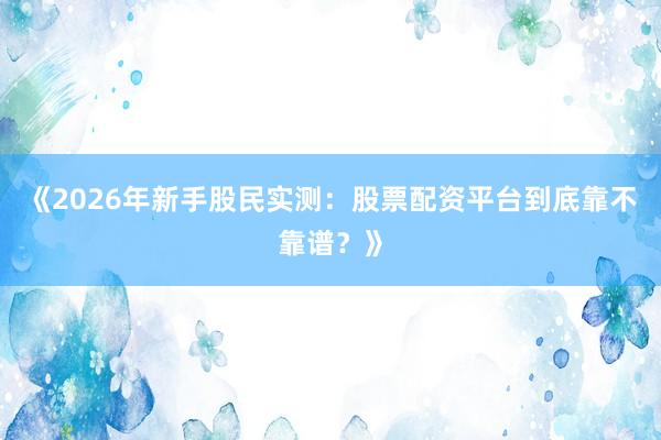 《2026年新手股民实测：股票配资平台到底靠不靠谱？》