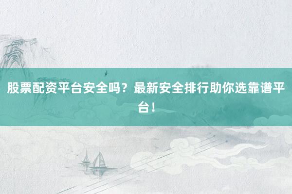 股票配资平台安全吗？最新安全排行助你选靠谱平台！
