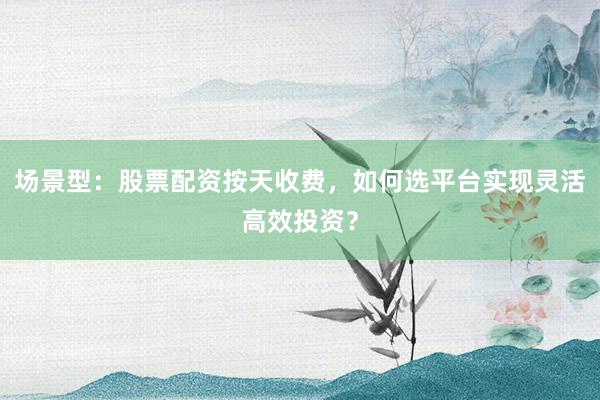 场景型：股票配资按天收费，如何选平台实现灵活高效投资？