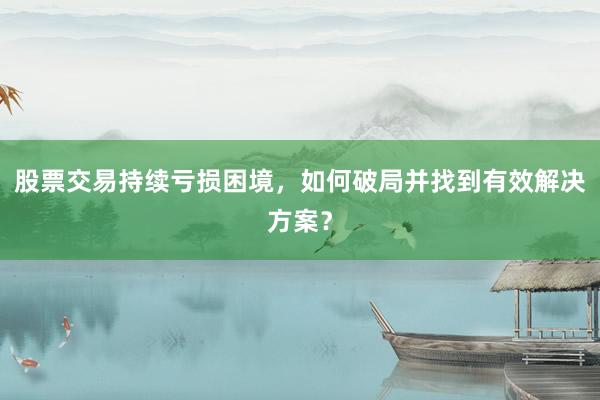 股票交易持续亏损困境，如何破局并找到有效解决方案？