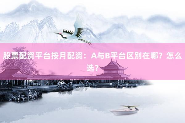 股票配资平台按月配资：A与B平台区别在哪？怎么选？