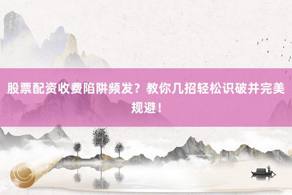 股票配资收费陷阱频发？教你几招轻松识破并完美规避！