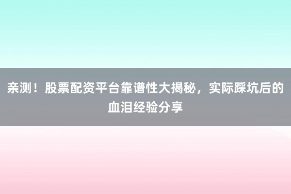 亲测！股票配资平台靠谱性大揭秘，实际踩坑后的血泪经验分享