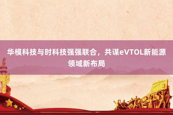 华模科技与时科技强强联合，共谋eVTOL新能源领域新布局