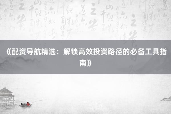 《配资导航精选：解锁高效投资路径的必备工具指南》
