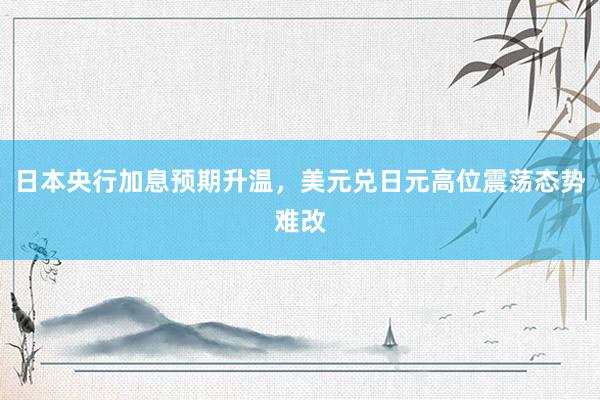 日本央行加息预期升温，美元兑日元高位震荡态势难改
