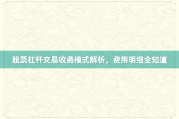 股票杠杆交易收费模式解析，费用明细全知道