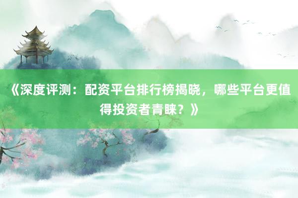 《深度评测：配资平台排行榜揭晓，哪些平台更值得投资者青睐？》