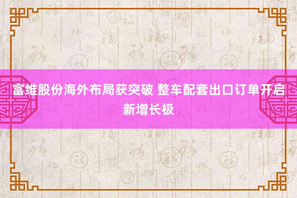 富维股份海外布局获突破 整车配套出口订单开启新增长极