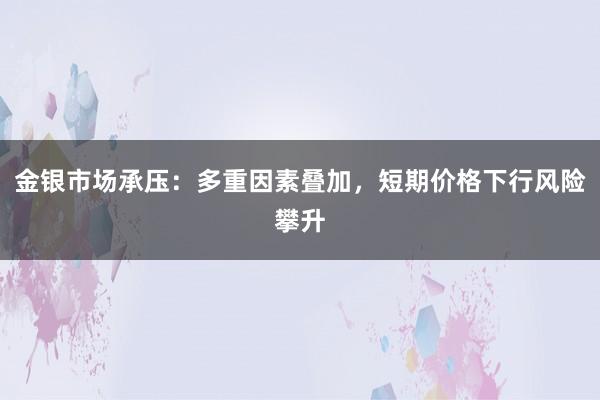 金银市场承压：多重因素叠加，短期价格下行风险攀升