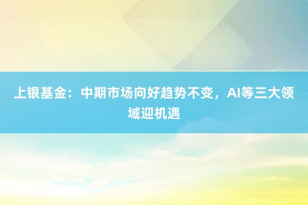上银基金：中期市场向好趋势不变，AI等三大领域迎机遇