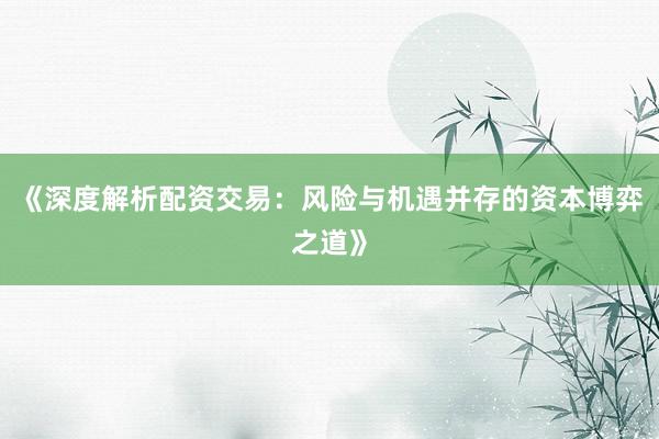 《深度解析配资交易：风险与机遇并存的资本博弈之道》