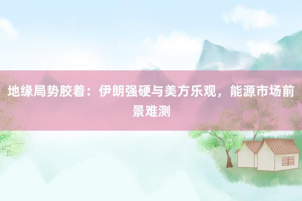 地缘局势胶着：伊朗强硬与美方乐观，能源市场前景难测