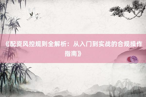 《配资风控规则全解析：从入门到实战的合规操作指南》