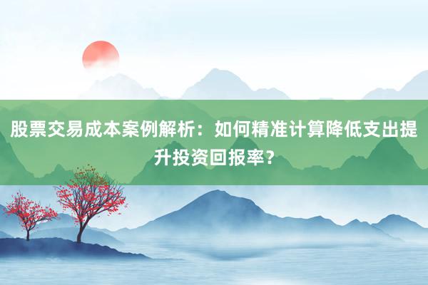 股票交易成本案例解析：如何精准计算降低支出提升投资回报率？