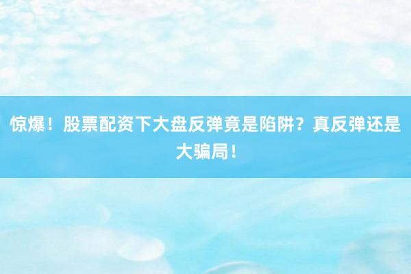 惊爆！股票配资下大盘反弹竟是陷阱？真反弹还是大骗局！