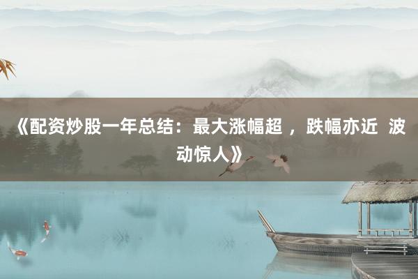 《配资炒股一年总结：最大涨幅超 ，跌幅亦近  波动惊人》