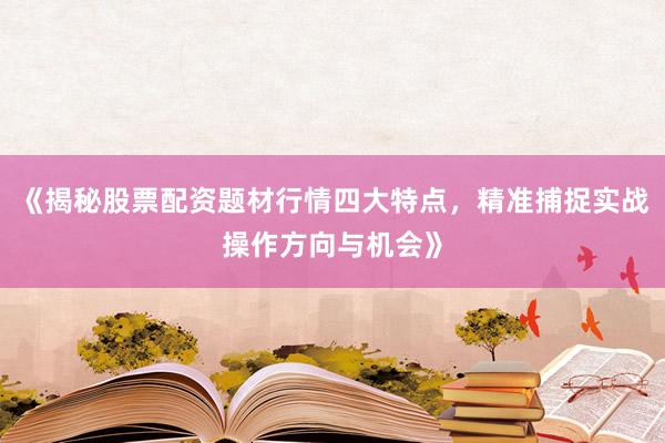 《揭秘股票配资题材行情四大特点，精准捕捉实战操作方向与机会》