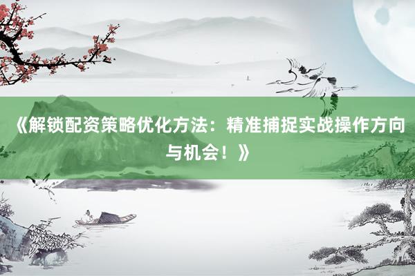 《解锁配资策略优化方法：精准捕捉实战操作方向与机会！》