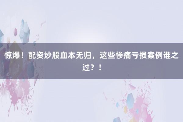 惊爆！配资炒股血本无归，这些惨痛亏损案例谁之过？！